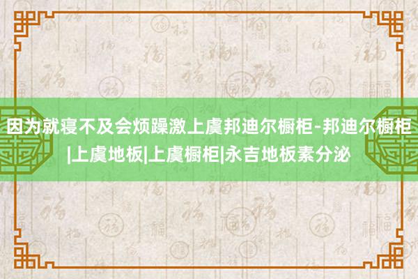 因为就寝不及会烦躁激上虞邦迪尔橱柜-邦迪尔橱柜|上虞地板|上虞橱柜|永吉地板素分泌