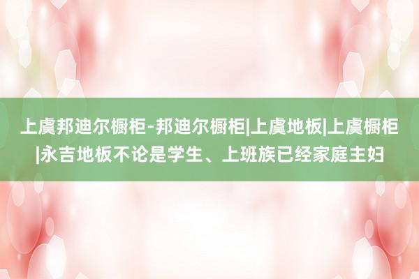 上虞邦迪尔橱柜-邦迪尔橱柜|上虞地板|上虞橱柜|永吉地板不论是学生、上班族已经家庭主妇